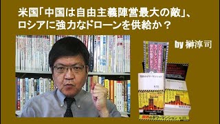 米国「中国は自由主義陣営最大の敵」、ロシアに強力なドローンを供給か？　by 榊淳司