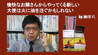 愉快なお隣さんからやってくる新しい大使は火に油を注ぐかもしれない　by 榊淳司