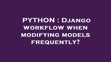 PYTHON : Django workflow when modifying models frequently?