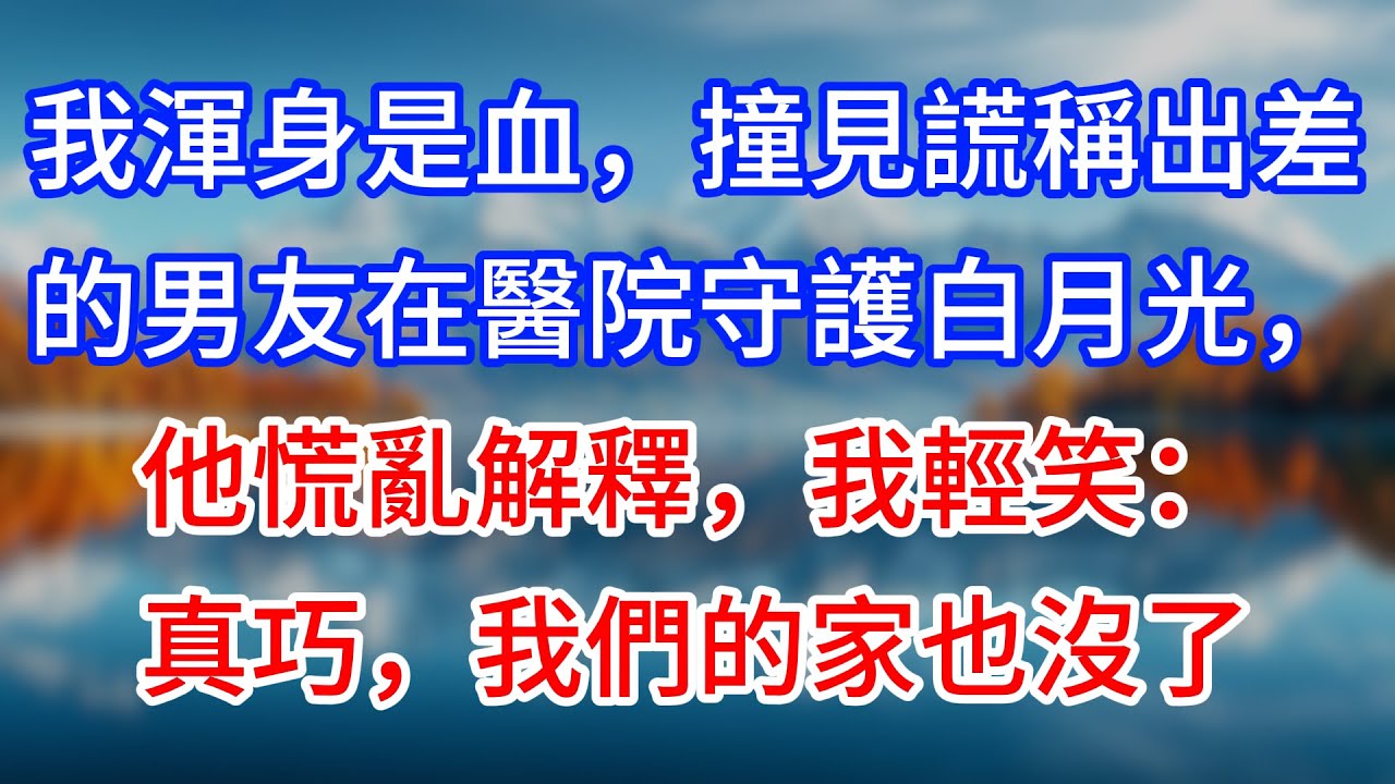 【完結】我渾身是血，撞見謊稱出差的男友在醫院守護白月光，他慌亂解釋，我輕笑：真巧，我們的家也沒了 #為人處世 #生活經驗 #情感故事 #故事 #小說 #戀愛 #情感 #婚姻
