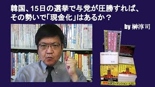 韓国、15日の選挙で与党が圧勝すれば、その勢いで「現金化」はあるか？　by榊淳司