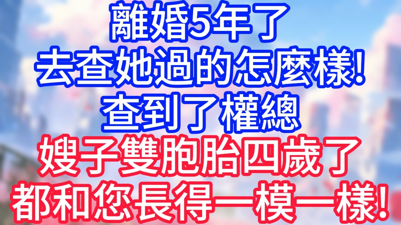 【情感故事】離婚5年了，去查她過的怎麼樣，查到了權總，嫂子雙胞胎四歲了，都和您長得一模一樣！