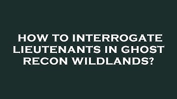 How to interrogate lieutenants in ghost recon wildlands?