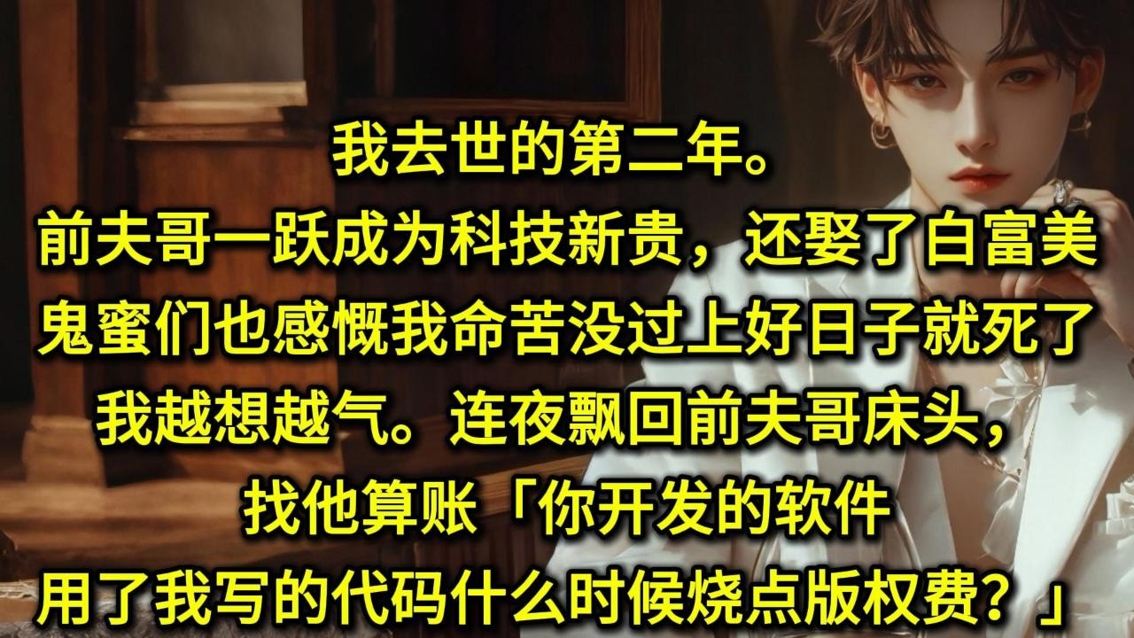 我去世的第二年。前夫哥一跃成为科技新贵，还娶了白富美。鬼蜜们也感慨我命苦，没过上好日子就死了。我越想越气。连夜飘回前夫哥床头，找他算账。「你开发的软件用了我写的代码，什么时候烧点版权费？」