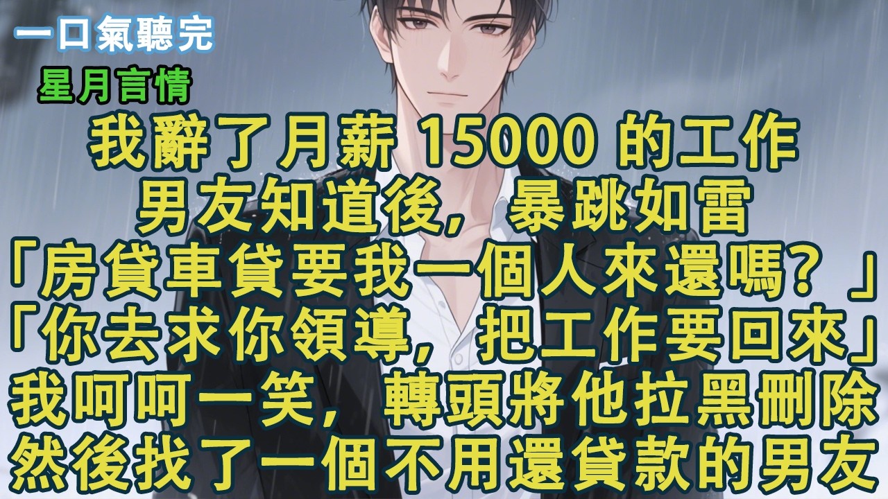 我辭了月薪 15000 的工作。男友知道後，暴跳如雷。「房貸車貸要我一個人來還嗎？」「你去求你領導，把工作要回來。」我呵呵一笑，轉頭就將他拉黑刪除，然後找了一個不用還貸款的男朋友。#小說 #有聲書