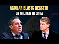 “WHY ARE WAR FIGHTERS IN OUR CITIES?” AGUILAR CONFRONTS HEGSETH