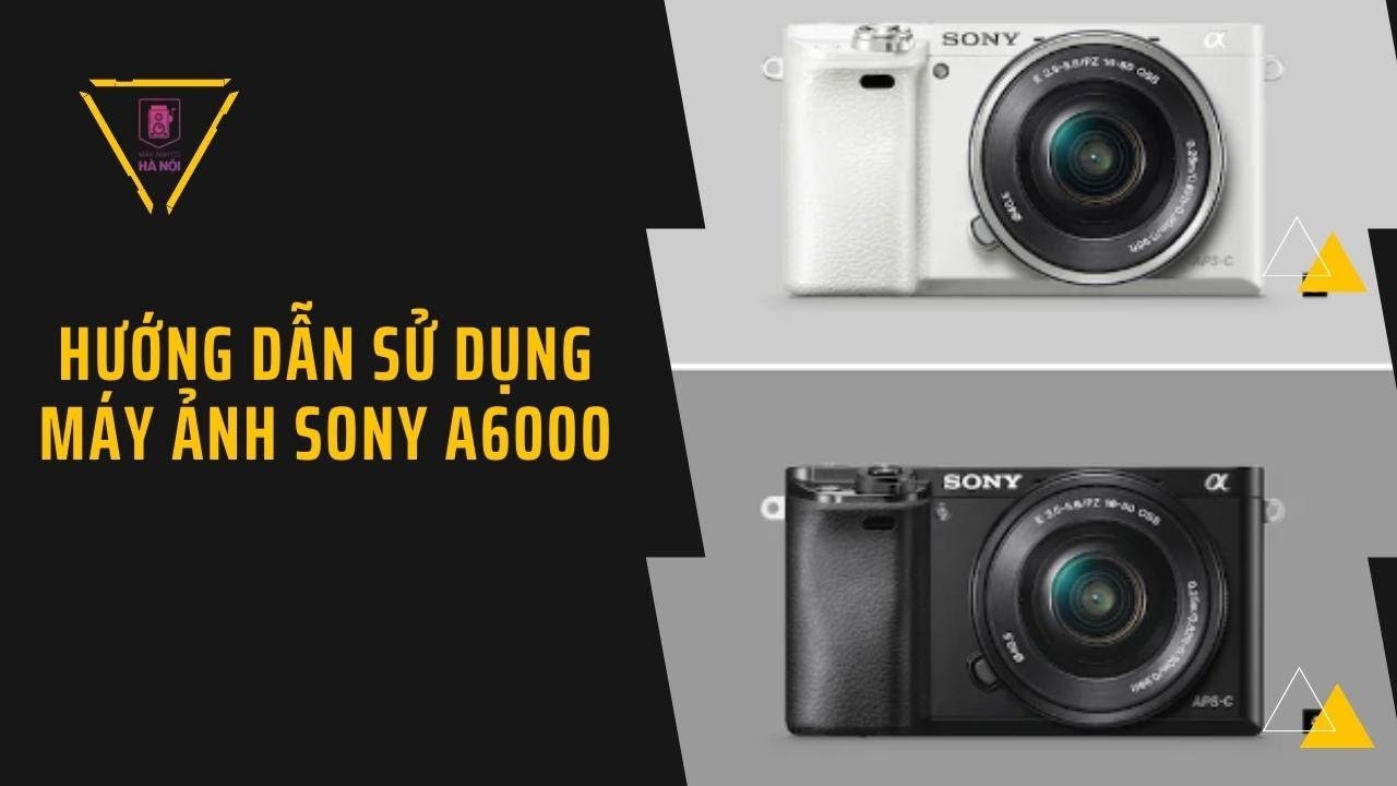 Hướng dẫn sử dụng máy ảnh Sony A6000 – Siêu phẩm dành cho người mới từ Sony