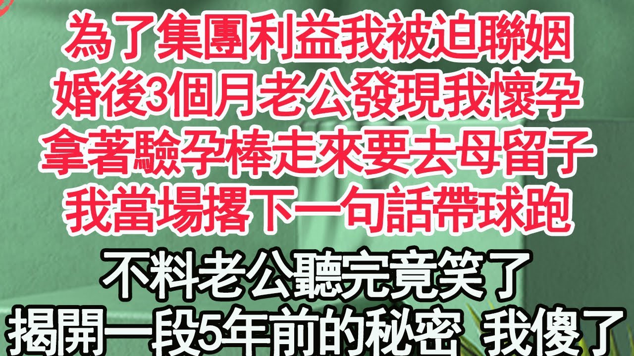 為了集團利益我被迫聯姻，婚後3個月老公發現我懷孕，拿著驗孕棒走來要去母留子，我當場撂下一句話帶球跑，不料老公聽完竟笑了，揭開真相我徹底傻眼【顧亞男】【高光女主】【爽文】【情感】