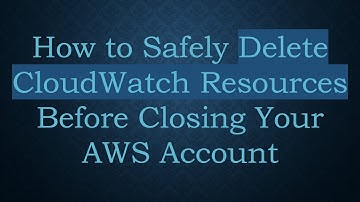 How to Safely Delete CloudWatch Resources Before Closing Your AWS Account
