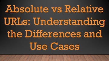 Absolute vs Relative URLs: Understanding the Differences and Use Cases