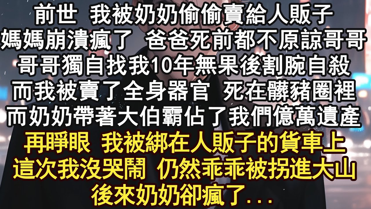 前世 我被奶奶偷偷賣給人販子，媽媽崩潰瘋了 爸爸死前都不原諒哥哥，哥哥獨自找我10年無果後割腕自殺，而我被賣了全身器官 死在髒豬圈裡，而奶奶帶著大伯霸佔了我們億萬遺產，再睜眼 我被綁在人販子的貨車上