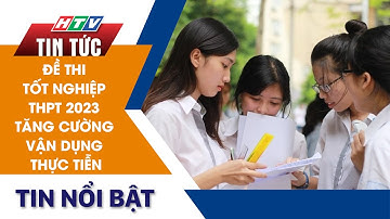 ĐỀ THI TỐT NGHIỆP THPT 2023 TĂNG CƯỜNG VẬN DỤNG THỰC TIỄN | HTV Tin Tức