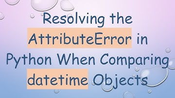 Resolving the AttributeError in Python When Comparing datetime Objects
