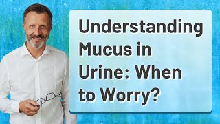 Understanding Mucus in Urine: When to Worry?