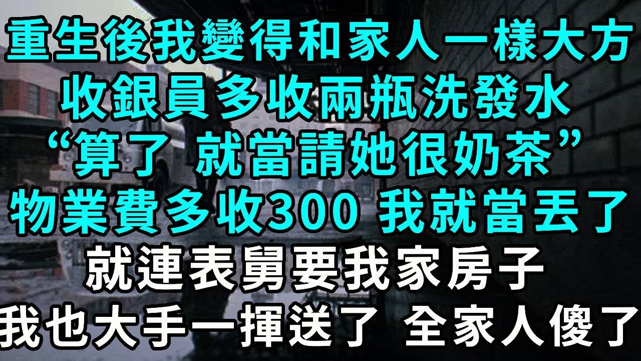 重生後 我變得和家人一樣大方，收銀員多收兩瓶洗發水，“算了，就當請她很奶茶”，物業費多收300塊 我就當丟了，就連表舅要我家房子，我也大手一揮 送你了，全家人傻了