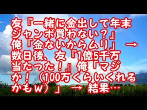 スカッとする話　キチガイ　友『一緒に金出して年末ジャンボ買わない？』俺「金ないからムリ」 → 数日後、友『1億5千万当たった！』俺「マジか！（100万くらいくれるかもｗ）」 → 結果…
