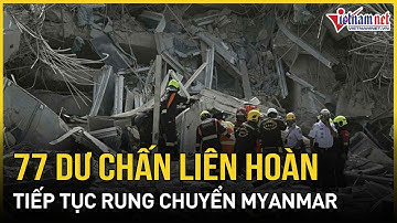Thảm họa kép tại Myanmar: Động đất chưa dứt, 77 dư chấn liên hoàn làm rung chuyển cả khu vực