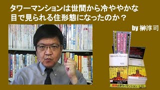 タワーマンションは世間から冷ややかな目で見られる住形態になったのか？　by榊淳司