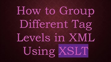How to Group Different Tag Levels in XML Using XSLT