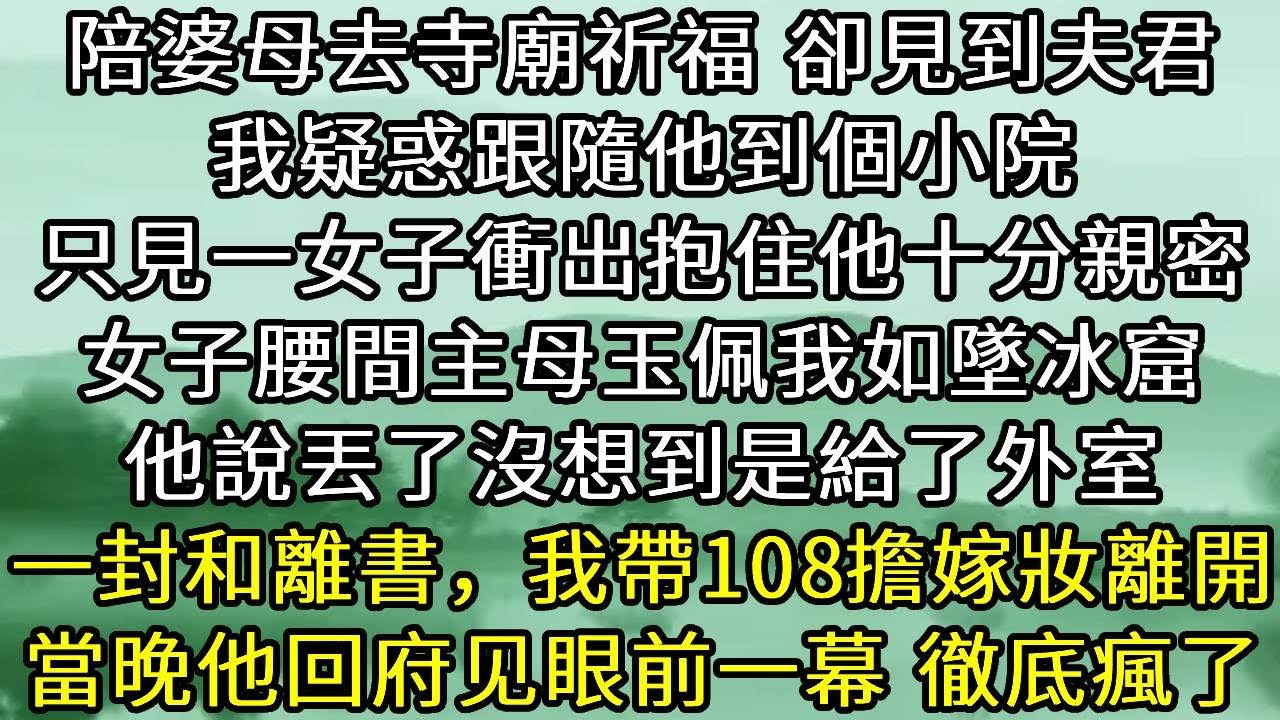 陪婆母去寺廟祈福 卻見到夫君。我疑惑跟隨他到個小院。只見一女子衝出抱住他十分親密。女子腰間主母玉佩我如墜冰窟。他說丟了沒想到是給了外室。一封和離書，我帶108擔嫁妝離開。當晚他回府见眼前一幕 徹底瘋了