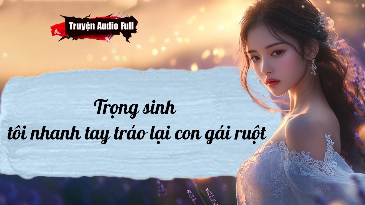 [Truyện Audio Full] TRỌNG SINH,TÔI NHANH TAY TRÁO LẠI CON GÁI RUỘT