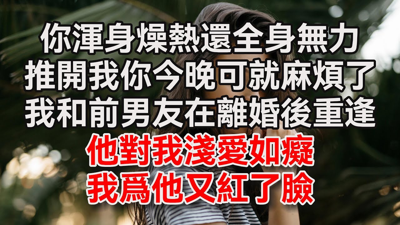 (全文完结)你渾身燥熱還全身無力,推開我你今晚可就麻煩了,我和前男友在離婚後重逢,他對我淺愛如癡 - YouTube