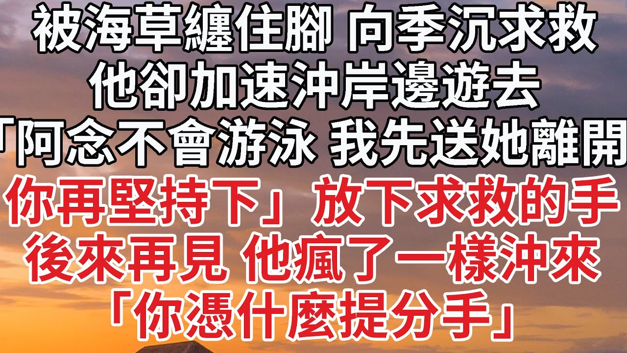 【完結】被海草纏住腳 向季沉求救，他卻加速沖岸邊遊去，「阿念不會游泳 我先送她離開，你再堅持下」放下求救的手，後來再見 他瘋了一樣沖來，「你憑什麼提分手」