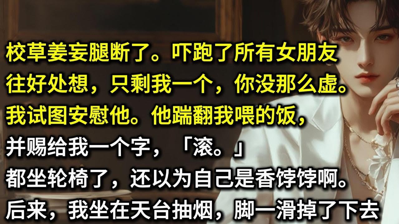 校草姜妄腿断了。吓跑了所有女朋友。「往好处想，只剩我一个，你没那么虚。」我试图安慰他。他踹翻我喂的饭，并赐给我一个字，「滚。」都坐轮椅了，还以为自己是香饽饽啊。后来，我坐在天台抽烟，脚一滑掉了下去……