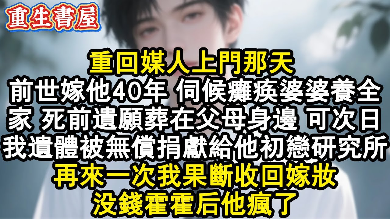【重生爽文】重回媒人上門那天 ，前世嫁他40年，伺候癱瘓婆婆養全家，死前遺願葬在父母身邊。可次日，我遺體被無償捐獻給他初戀研究所。再來一次我果斷收回嫁妝，沒錢霍霍後他瘋了。