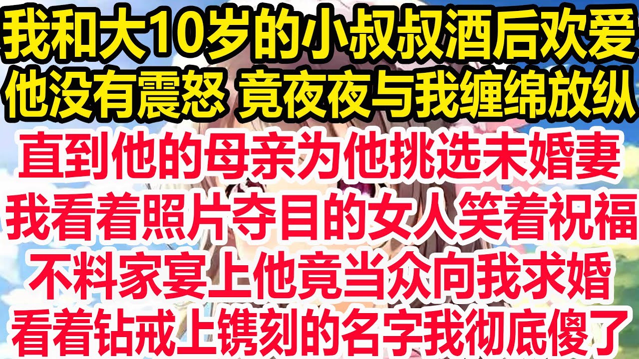 我和大10岁的小叔叔酒后欢爱，他没有震怒 竟夜夜与我缠绵放纵！直到他的母亲为他挑选未婚妻，我看着照片夺目的女人笑着祝福。不料家宴上他竟当众向我求婚，看着钻戒上镌刻的名字我彻底傻了！