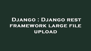 Django : Django rest framework large file upload