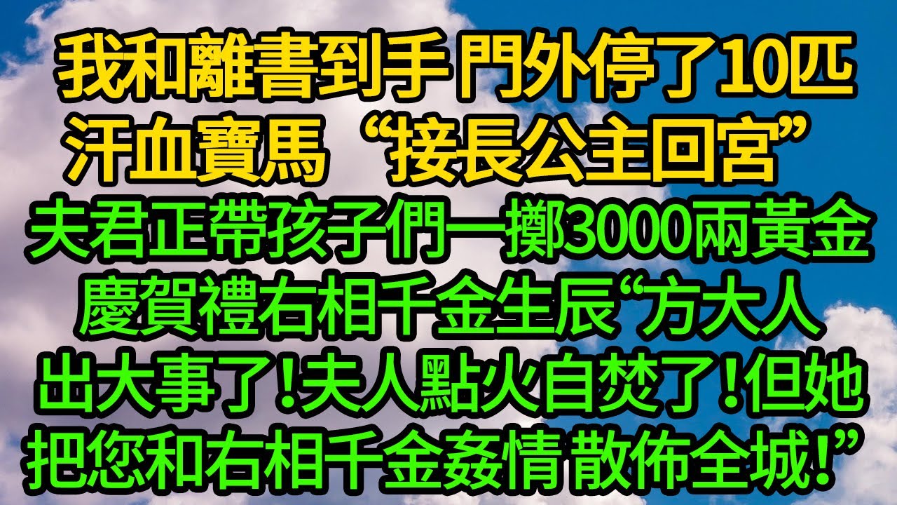 我和離書到手 門外停了10匹汗血寶馬“接長公主回宮”夫君正帶孩子們一擲3000兩黃金慶賀禮右相千金生辰“方大人出大事了！夫人點火自焚了！但她把您和右相千金姦情 散佈全城！”