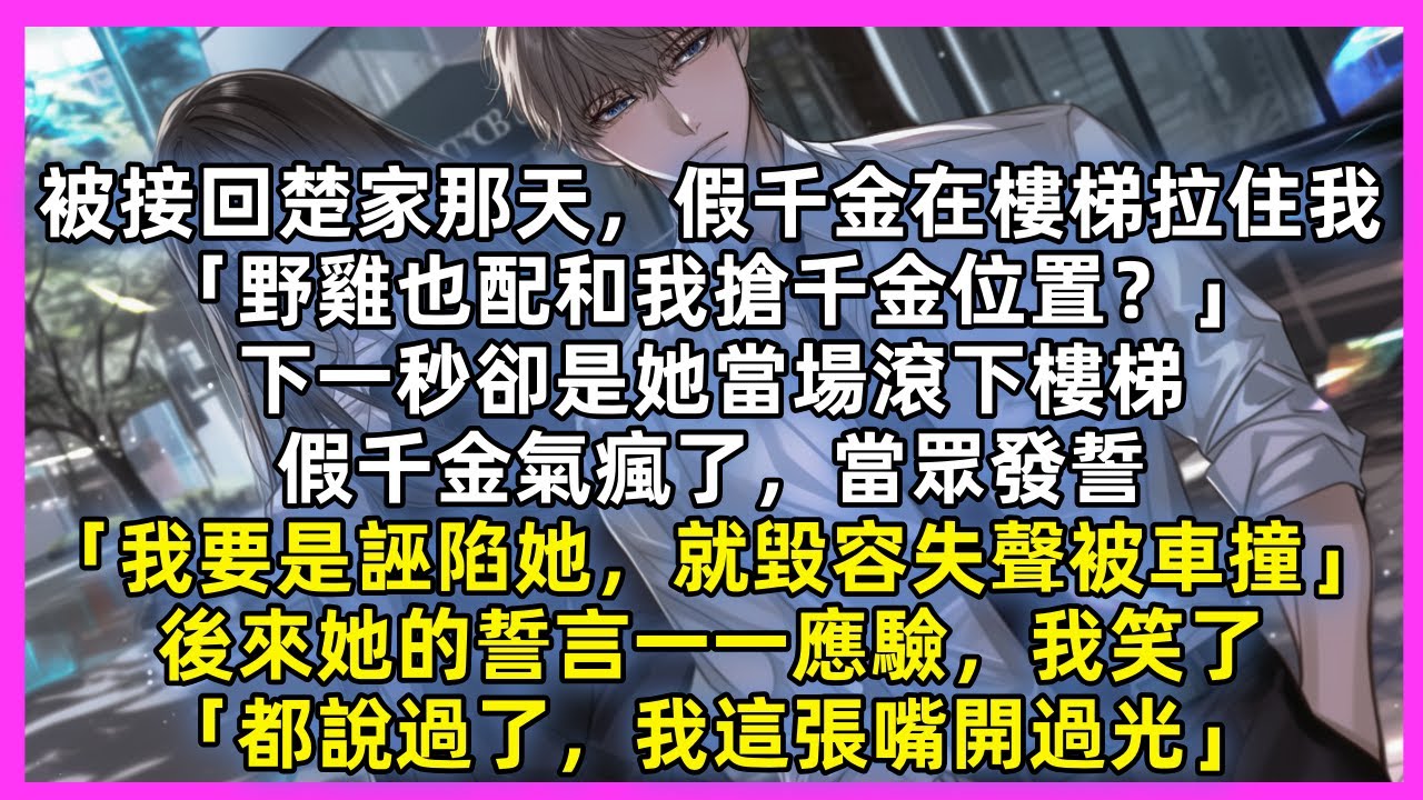 假千金在樓梯拉住我「野雞也配搶千金位置？」下一秒卻是她當場滾下樓梯，假千金氣瘋當眾發誓「我要是誣陷她，就毀容失聲被車撞」當她的誓言一一應驗，我笑了「都說過了，我這張嘴開過光」