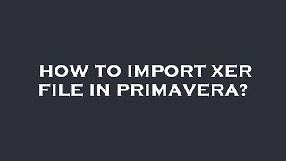How to import xer file in primavera?