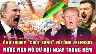 Điểm nóng thế giới: Ông Trump “chốt xong” với ông Zelensky, nước Nga nổ dữ dội ngay trong đêm