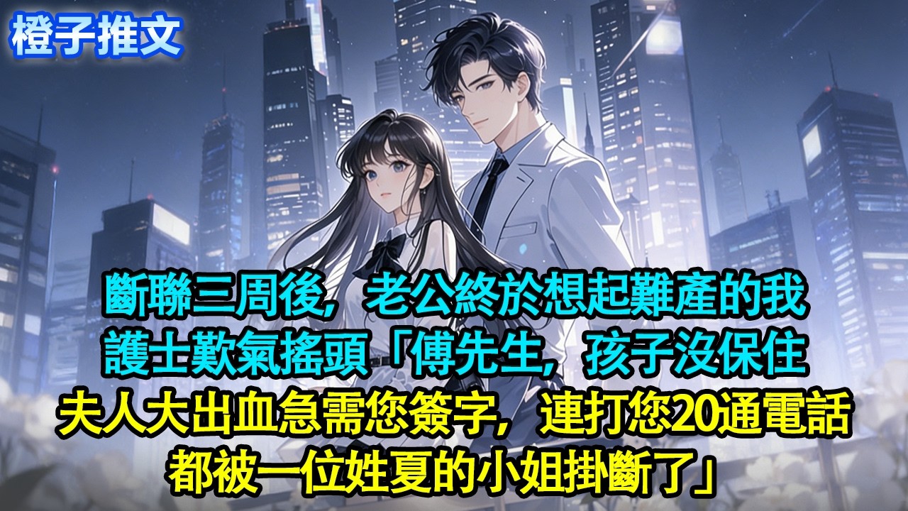 斷聯三周後，老公終於想起難產的我。護士歎氣搖頭「傅先生，孩子沒保住。夫人大出血急需您簽字，連打您20通電話，都被一位姓夏的小姐掛斷了」#追妻火葬場 #情感#一口氣看完 #爱情 #故事