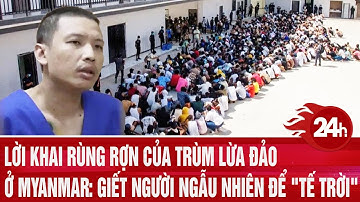 Lời khai rùng rợn của trùm lừa đảo ở Myanmar: Giết người ngẫu nhiên để "tế trời"
