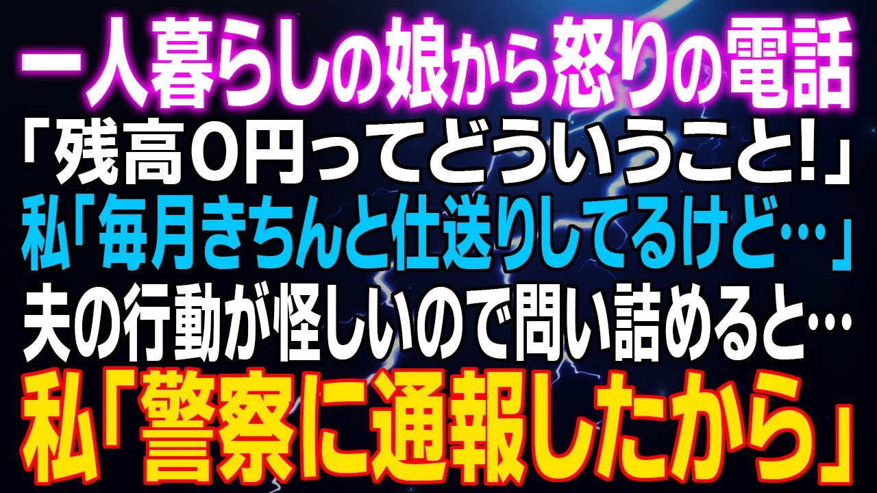 【スカッとする話】一人暮らしの娘から怒りの電話「残高０円ってどういうこと！」私「毎月きちんと仕送りしてるけど…」夫の行動が怪しいので問い詰めると…⇒私「警察に通報したから」え？
