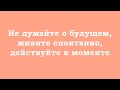 Не думайте о будущем, живите спонтанно, действуйте в моменте