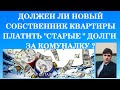 ДОЛЖЕН ЛИ НОВЫЙ СОБСТВЕННИК КВАРТИРЫ ПЛАТИТЬ "СТАРЫЕ" ДОЛГИ ЗА КОМУНАЛКУ ?