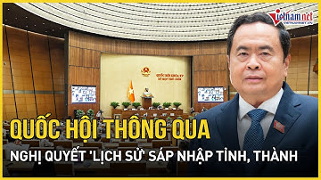 CHÍNH THỨC: Quốc hội thông qua Nghị quyết "lịch sử" sáp nhập tỉnh, thành | Báo VietNamNet