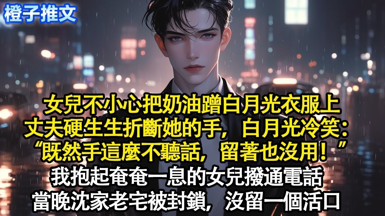 女兒不小心把奶油蹭白月光衣服上，丈夫硬生生折斷她手，白月光冷笑：“既然手這麼不聽話，留著也沒用！” 我抱起奄奄一息的女兒撥通電話。當晚沈家老宅被封鎖，沒留一個活口#追妻火葬場 #情感 #爽文