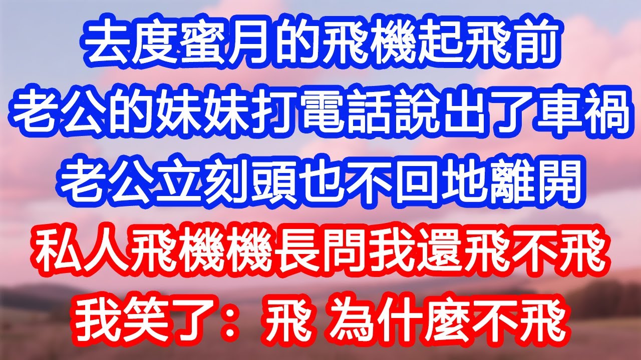 【情感故事】去度蜜月的飛機起飛前，老公的妹妹打電話說出了車禍。老公立刻頭也不回地離開。私人飛機機長問我還飛不飛，我笑了：飛，為什麼不飛？