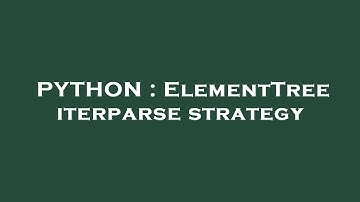 PYTHON : ElementTree iterparse strategy