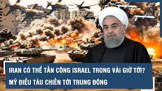 Iran có thể tấn công Israel trong vài giờ tới?; Mỹ điều tàu chiến tới Trung Đông