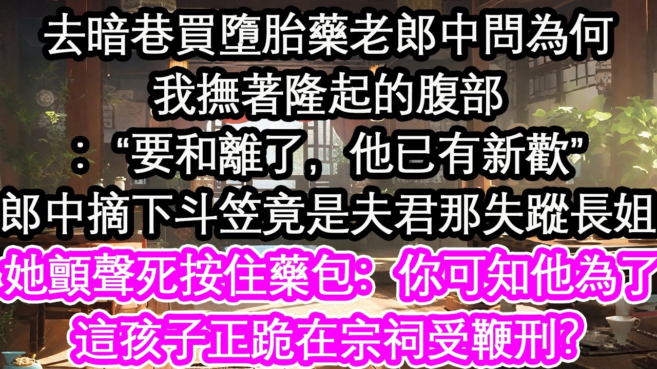去暗巷買墮胎藥老郎中問為何我撫著隆起的腹部：“要和離了，他已有新歡”郎中摘下斗笠竟是夫君那失蹤長姐她顫聲死按住藥包：你可知他為了 這孩子，正跪在宗祠受鞭刑？【花開】【愛情】【生活】