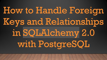 How to Handle Foreign Keys and Relationships in SQLAlchemy 2.0 with PostgreSQL