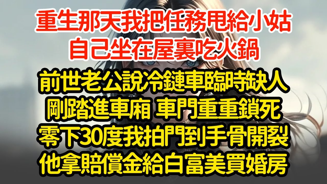 重生那天我把任務甩給小姑，自己坐在屋裏吃火鍋，前世老公說冷鏈車臨時缺，人剛踏進車廂  車門重重鎖死，零下30度我拍門到手骨開裂，他拿賠償金給白富美買婚房