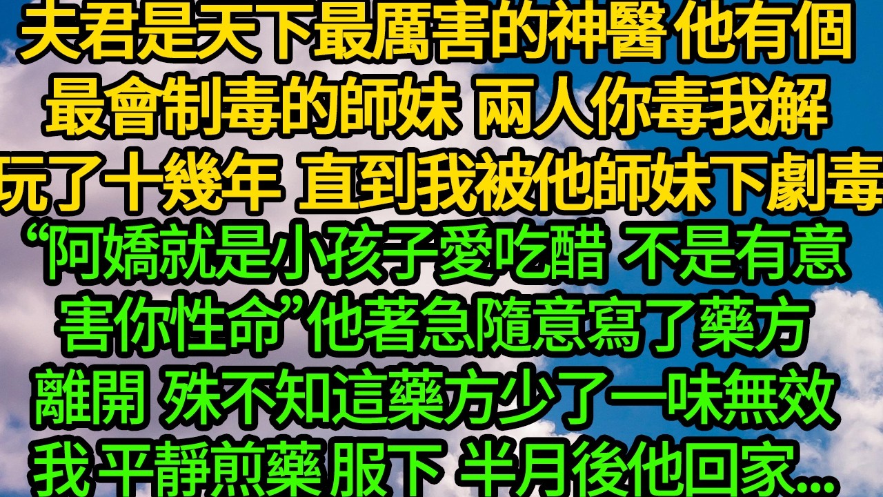 夫君是天下最厲害的神醫，他有個最會制毒的師妹，兩人你毒我解玩了十幾年。直到我被他師妹下劇毒“阿嬌就是小孩子愛吃醋，不是有意害你性命”他著急隨意寫了藥方離開。殊不知這藥方少了一味無效 我平靜煎藥服下