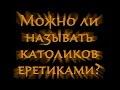 Можно ли называть католиков еретиками?